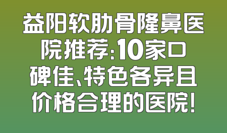益阳软肋骨隆鼻医院推荐：10家口碑佳、特色各异且价格合理的医院！