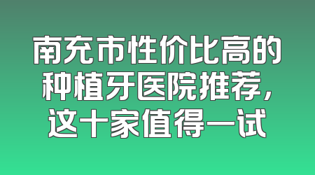 南充市性价比高的种植牙医院推荐，这十家值得一试