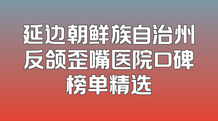 延边朝鲜族自治州反颌歪嘴医院口碑榜单精选