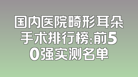国内医院畸形耳朵手术排行榜：前50强实测名单