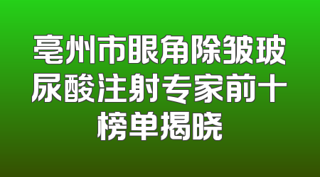 亳州市眼角除皱玻尿酸注射专家前十榜单揭晓
