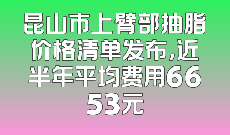昆山市上臂部抽脂价格清单发布，近半年平均费用6653元