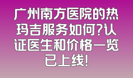 广州南方医院的热玛吉服务如何？认证医生和价格一览已上线！