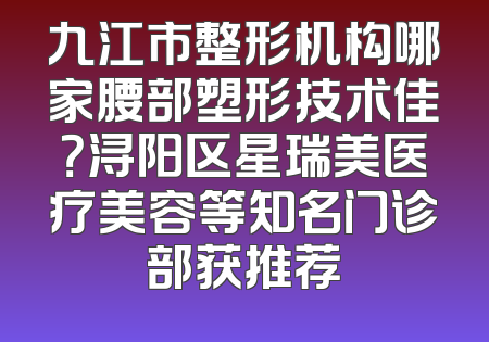 九江市整形机构哪家腰部塑形技术佳？浔阳区星瑞美医疗美容等知名门诊部获推荐