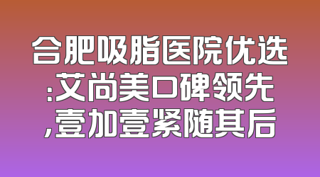 合肥吸脂医院优选：艾尚美口碑领先，壹加壹紧随其后