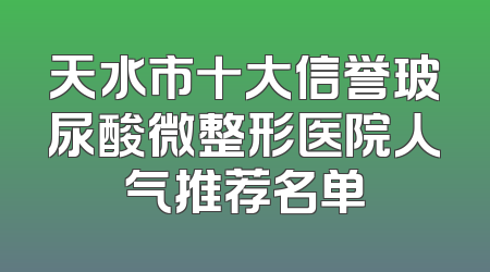 天水市十大信誉玻尿酸微整形医院人气推荐名单