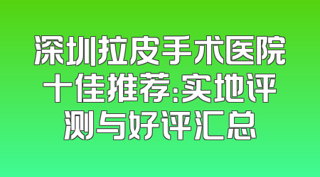 深圳拉皮手术医院十佳推荐：实地评测与好评汇总