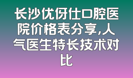 长沙优伢仕口腔医院价格表分享，人气医生特长技术对比