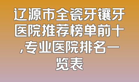 辽源市全瓷牙镶牙医院推荐榜单前十，专业医院排名一览表