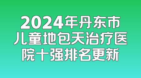 2024年丹东市儿童地包天治疗医院十强排名更新
