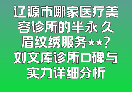 辽源市哪家医疗美容诊所的半永 久眉纹绣服务**？刘文库诊所口碑与实力详细分析