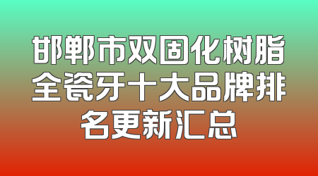 邯郸市双固化树脂全瓷牙十大品牌排名更新汇总
