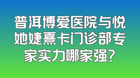普洱博爱医院与悦她婕熹卡门诊部专家实力哪家强？