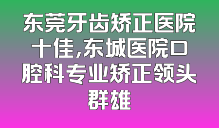 东莞牙齿矫正医院十佳，东城医院口腔科专业矫正领头群雄