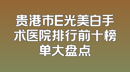 贵港市E光美白手术医院排行前十榜单大盘点