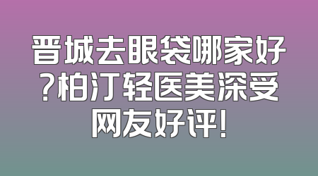 晋城去眼袋哪家好？柏汀轻医美深受网友好评！