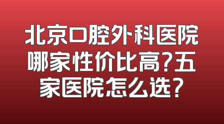 北京口腔外科医院哪家性价比高？五家医院怎么选？