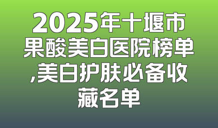 2025年十堰市果酸美白医院榜单，美白护肤必备收藏名单
