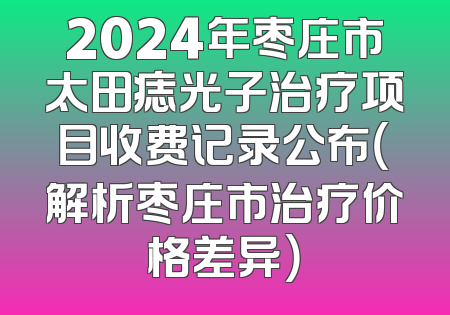 2024年枣庄市太田痣光子治疗项目收费记录公布（解析枣庄市治疗价格差异）