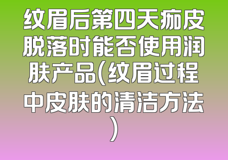 纹眉后第四天痂皮脱落时能否使用润肤产品（纹眉过程中皮肤的清洁方法）