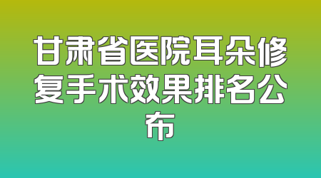甘肃省医院耳朵修复手术效果排名公布