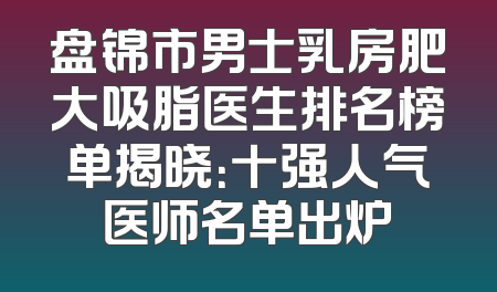 盘锦市男士乳房肥大吸脂医生排名榜单揭晓：十强人气医师名单出炉