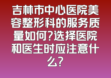 吉林市中心医院美容整形科的服务质量如何？选择医院和医生时应注意什么？