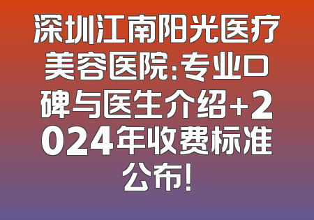 深圳江南阳光医疗美容医院：专业口碑与医生介绍+2024年收费标准公布！