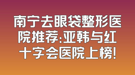 南宁去眼袋整形医院推荐：亚韩与红十字会医院上榜！