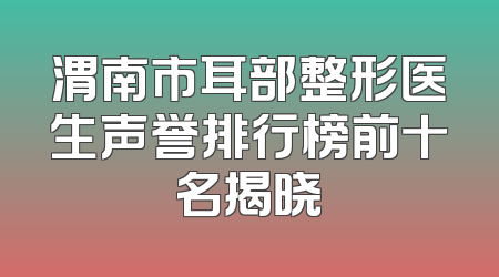 渭南市耳部整形医生声誉排行榜前十名揭晓