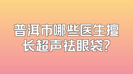 普洱市哪些医生擅长超声祛眼袋？