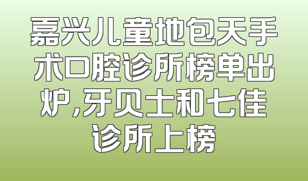 嘉兴儿童地包天手术口腔诊所榜单出炉，牙贝士和七佳诊所上榜
