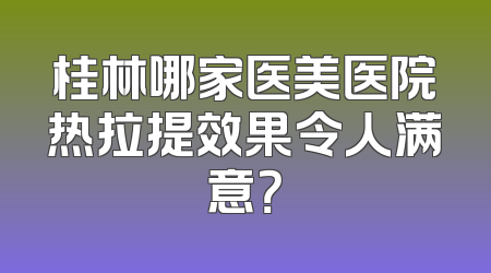 桂林哪家医美医院热拉提效果令人满意？