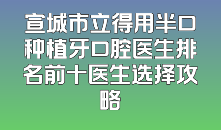 宣城市立得用半口种植牙口腔医生排名前十医生选择攻略