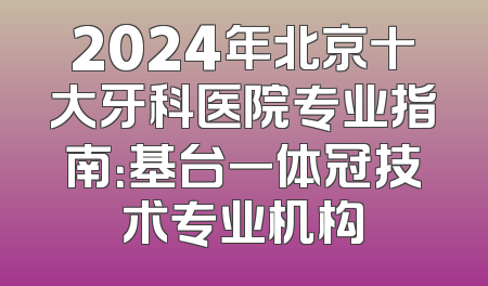 2024年北京十大牙科医院专业指南：基台一体冠技术专业机构