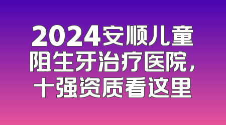 2024安顺儿童阻生牙治疗医院，十强资质看这里