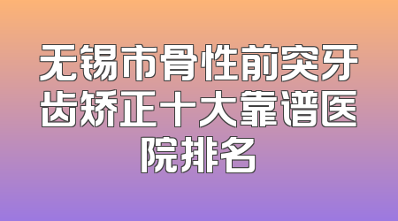 无锡市骨性前突牙齿矫正十大靠谱医院排名