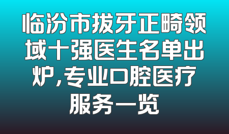 临汾市拔牙正畸领域十强医生名单出炉，专业口腔医疗服务一览