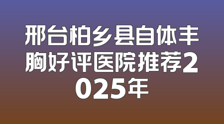 邢台柏乡县自体丰胸好评医院推荐2025年