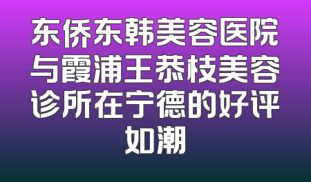 东侨东韩美容医院与霞浦王恭枝美容诊所在宁德的好评如潮