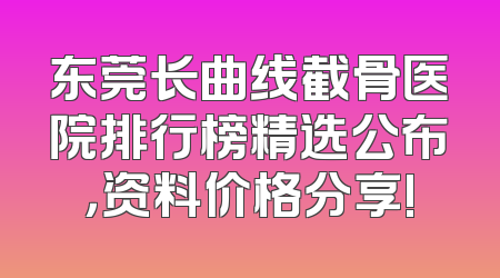 东莞长曲线截骨医院排行榜精选公布，资料价格分享!