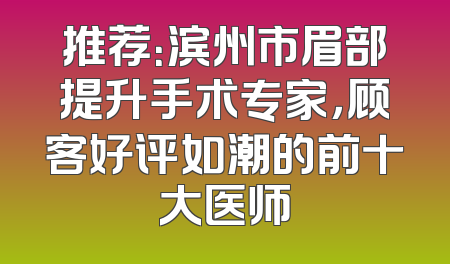 推荐：滨州市眉部提升手术专家，顾客好评如潮的前十大医师