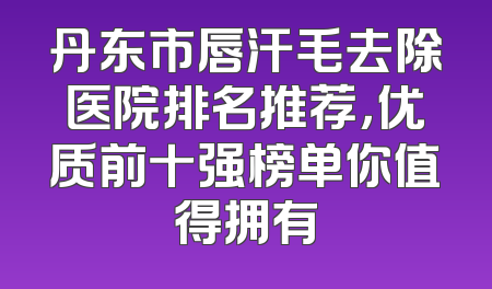 丹东市唇汗毛去除医院排名推荐，优质前十强榜单你值得拥有
