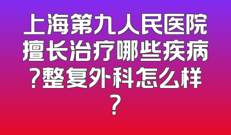 上海第九人民医院擅长治疗哪些疾病？整复外科怎么样？