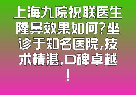 上海九院祝联医生隆鼻效果如何？坐诊于知名医院，技术精湛，口碑卓越！