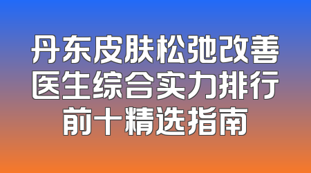 丹东皮肤松弛改善医生综合实力排行前十精选指南