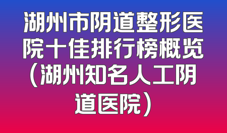湖州市阴道整形医院十佳排行榜概览（湖州知名人工阴道医院）