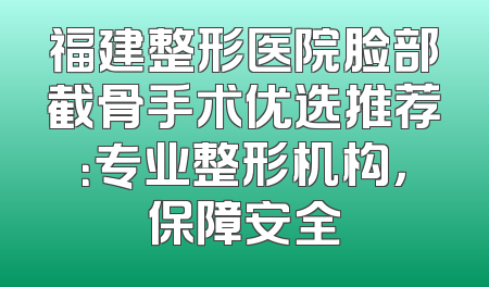 福建整形医院脸部截骨手术优选推荐：专业整形机构，保障安全