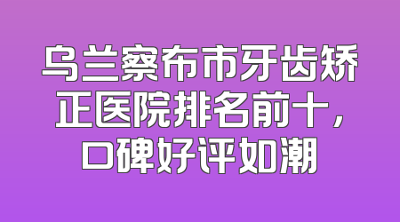 乌兰察布市牙齿矫正医院排名前十，口碑好评如潮