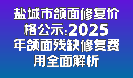 盐城市颌面修复价格公示：2025年颌面残缺修复费用全面解析